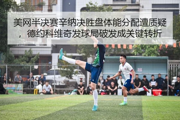 美网半决赛辛纳决胜盘体能分配遭质疑，德约科维奇发球局破发成关键转折